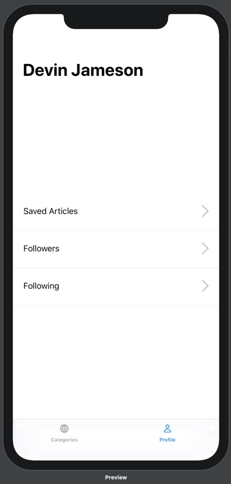 Our prototype running on iPhone 11 Pro Max. On the prototype is a bottom tab bar with two options: Categories and Profile. Above the categories tab label is a globe icon, and above the profile tab label is a person icon. The profile tab is blue and the categories tab is black. Above the bottom tab bar is the Profile view. The Profile view contains a headline with the name "Devin Jameson". Below this headline, in the middle of the screen, are three lines of text stacked on top of one another. From top to bottom, they read "Saved Articles", "Followers", and "Following". These lines of text are positioned on the far left of the screen. On the right side of the screen, parallel to each line of text, is a gray arrow pointing right. Below each line of text is a thin grey dividing line. Comapred to the previous image, there is more space between each line of text.