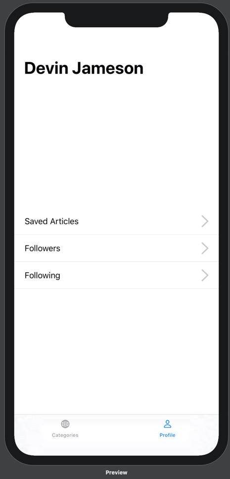 Our prototype running on iPhone 11 Pro Max. On the prototype is a bottom tab bar with two options: Categories and Profile. Above the categories tab label is a globe icon, and above the profile tab label is a person icon. The categories tab is blue and the profile tab is black. Above the bottom tab bar is the Profile view. The Profile view contains a headline with the name "Devin Jameson". Above this headline in the middle of the screen are three lines of text stacked on top of one another. From top to bottom, they read "Saved Articles", "Followers", and "Following". These lines of text are positioned on the far left of the screen. On the right side of the screen, parallel to each line of text, is a gray arrow pointing right. Below each line of text is a thin grey dividing line. Comapred to the previous image, there is less space between each line of text.